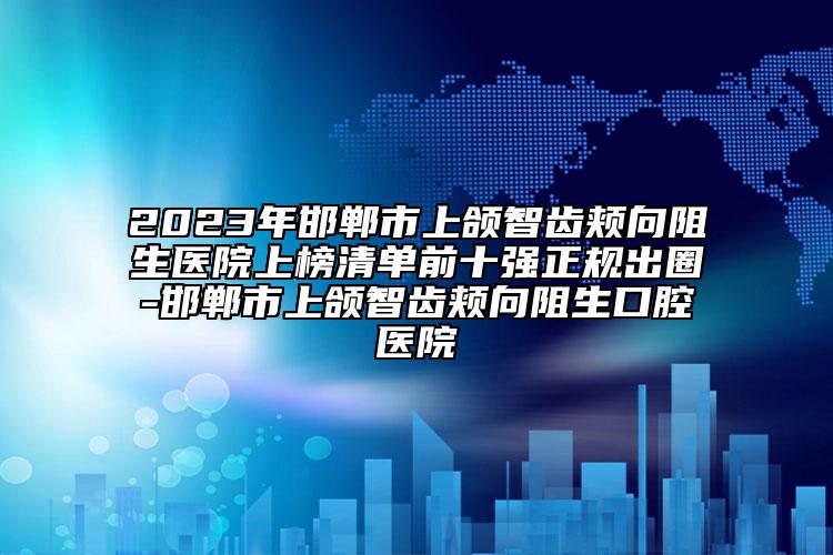 2023年邯郸市上颌智齿颊向阻生医院上榜清单前十强正规出圈-邯郸市上颌智齿颊向阻生口腔医院