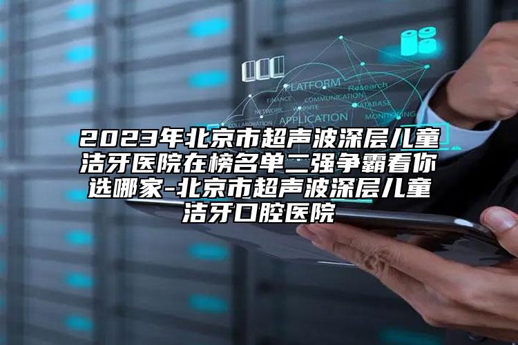 2023年北京市超声波深层儿童洁牙医院在榜名单二强争霸看你选哪家-北京市超声波深层儿童洁牙口腔医院