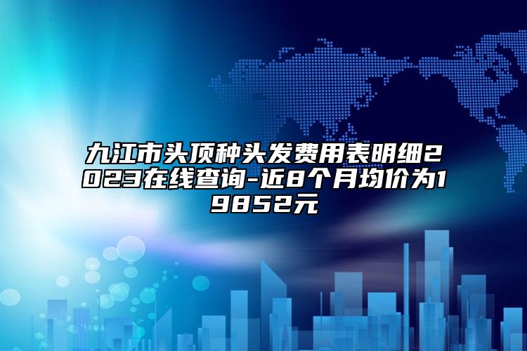 九江市头顶种头发费用表明细2023在线查询-近8个月均价为19852元