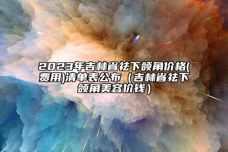 2023年吉林省祛下颌角价格(费用)清单表公布（吉林省祛下颌角美容价钱）