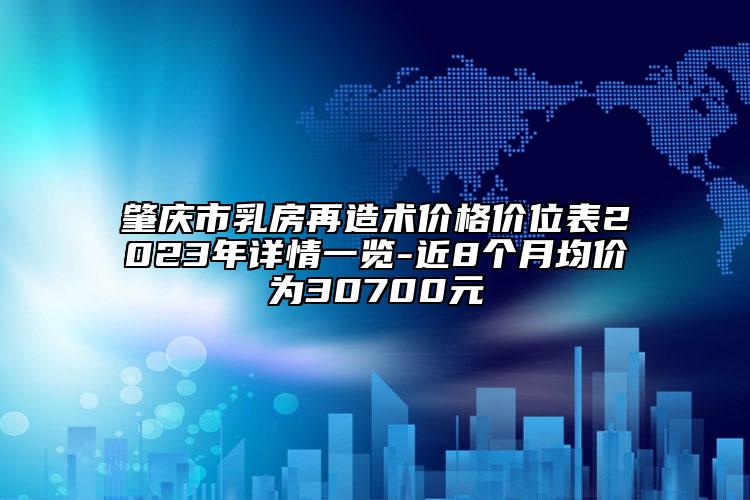 肇庆市乳房再造术价格价位表2023年详情一览-近8个月均价为30700元