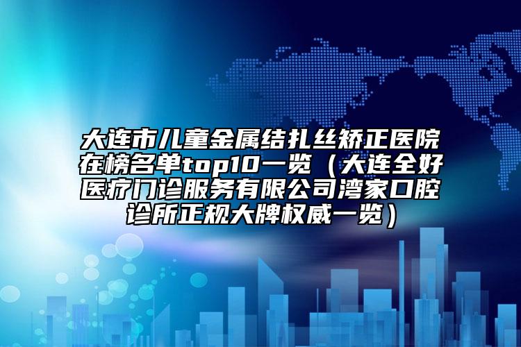 大连市儿童金属结扎丝矫正医院在榜名单top10一览（大连全好医疗门诊服务有限公司湾家口腔诊所正规大牌权威一览）