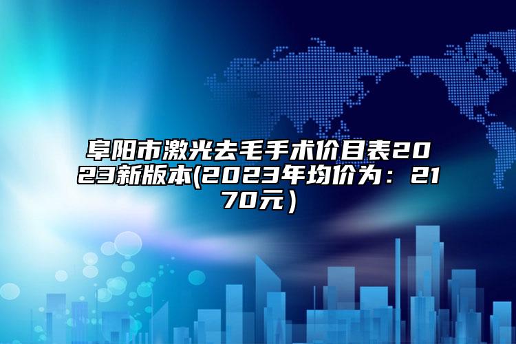 阜阳市激光去毛手术价目表2023新版本(2023年均价为：2170元）