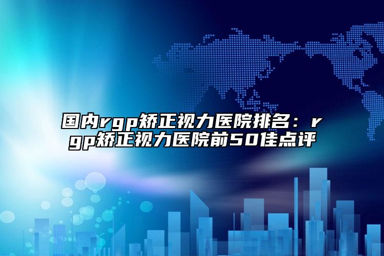 国内rgp矫正视力医院排名：rgp矫正视力医院前50佳点评