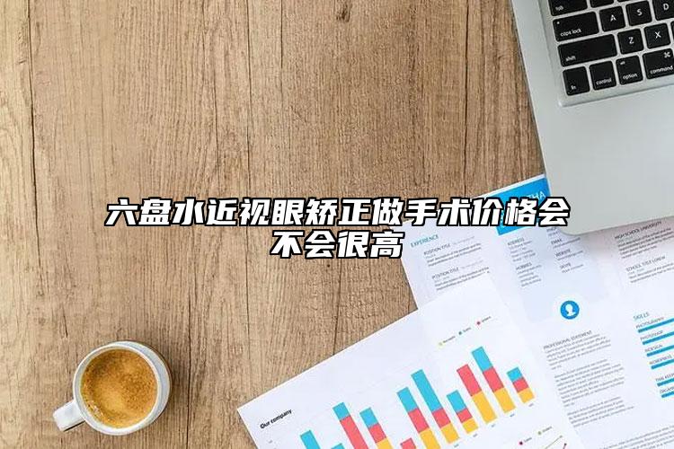 六盘水近视眼矫正做手术价格会不会很高