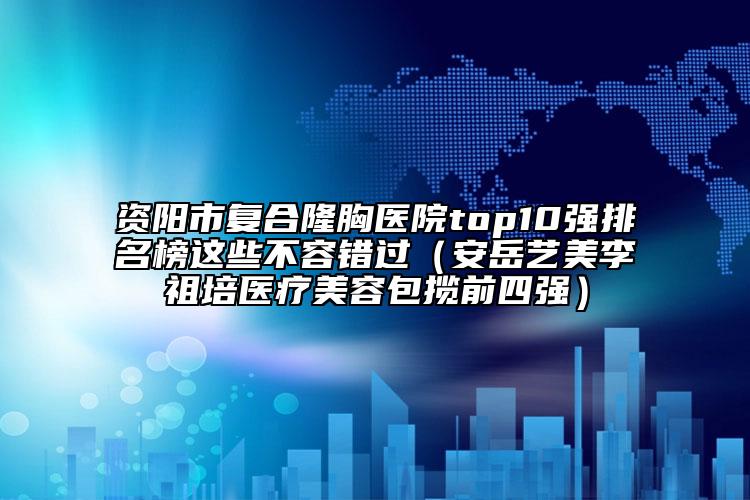 资阳市复合隆胸医院top10强排名榜这些不容错过（安岳艺美李祖培医疗美容包揽前四强）