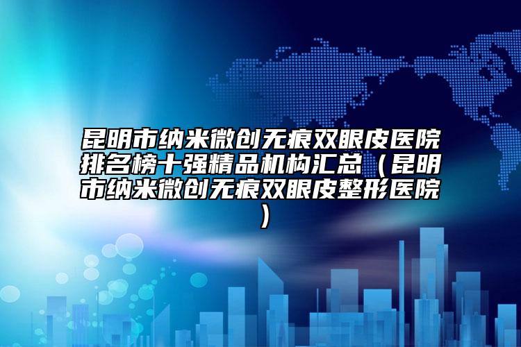 昆明市纳米微创无痕双眼皮医院排名榜十强精品机构汇总（昆明市纳米微创无痕双眼皮整形医院）