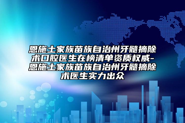 恩施土家族苗族自治州牙髓摘除术口腔医生在榜清单资质权威-恩施土家族苗族自治州牙髓摘除术医生实力出众