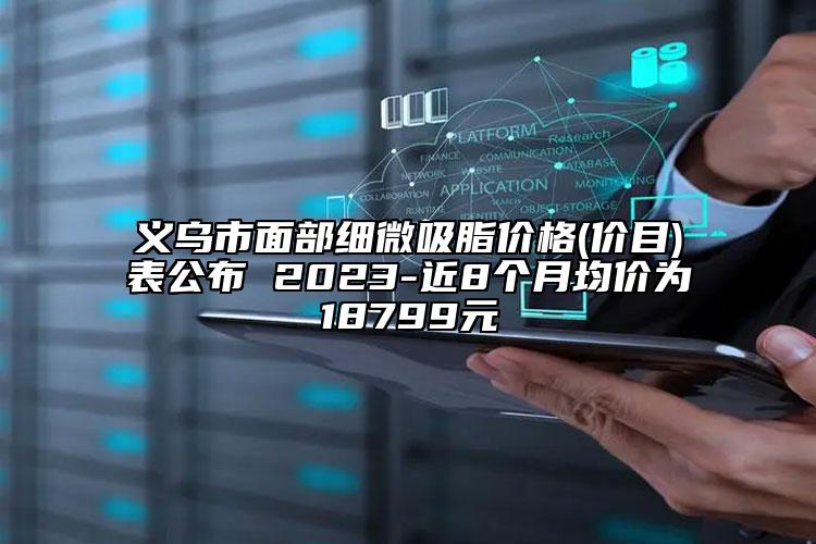 义乌市面部细微吸脂价格(价目)表公布 2023-近8个月均价为18799元