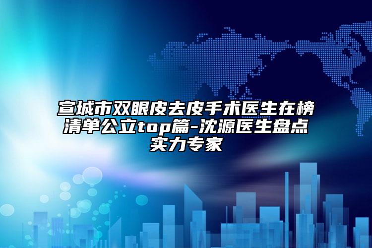 宣城市双眼皮去皮手术医生在榜清单公立top篇-沈源医生盘点实力专家