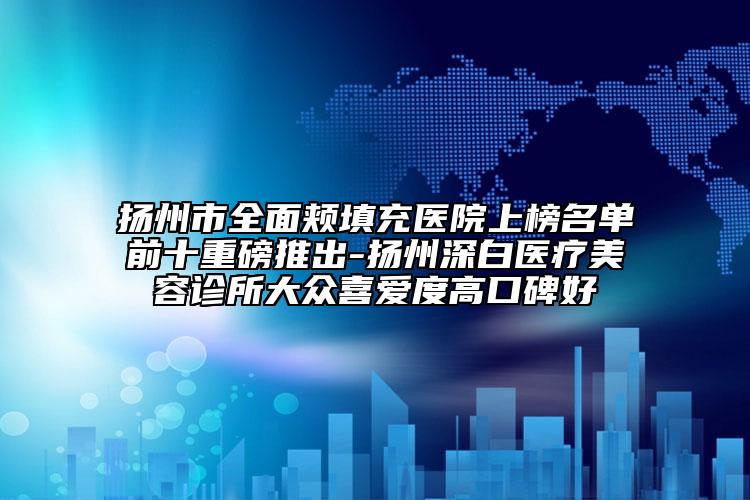 扬州市全面颊填充医院上榜名单前十重磅推出-扬州深白医疗美容诊所大众喜爱度高口碑好