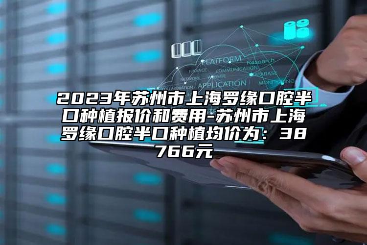 2023年苏州市上海罗缘口腔半口种植报价和费用-苏州市上海罗缘口腔半口种植均价为：38766元