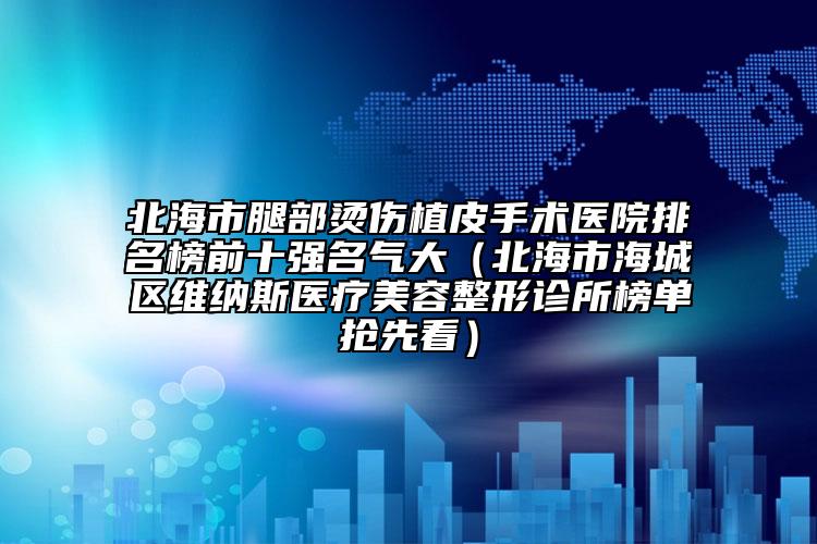 北海市腿部烫伤植皮手术医院排名榜前十强名气大（北海市海城区维纳斯医疗美容整形诊所榜单抢先看）