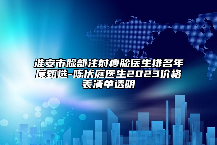 淮安市脸部注射瘦脸医生排名年度甄选-陈伏庭医生2023价格表清单透明