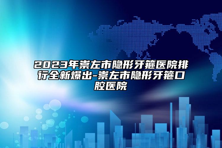 2023年崇左市隐形牙箍医院排行全新爆出-崇左市隐形牙箍口腔医院