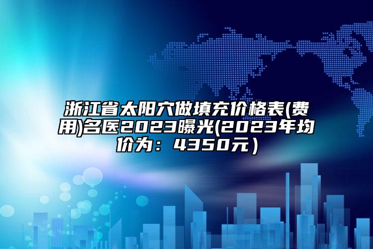 浙江省太阳穴做填充价格表(费用)名医2023曝光(2023年均价为：4350元）