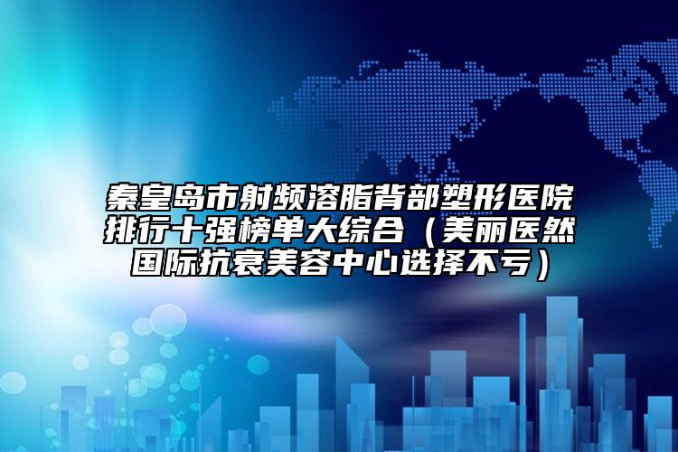 秦皇岛市射频溶脂背部塑形医院排行十强榜单大综合（美丽医然国际抗衰美容中心选择不亏）