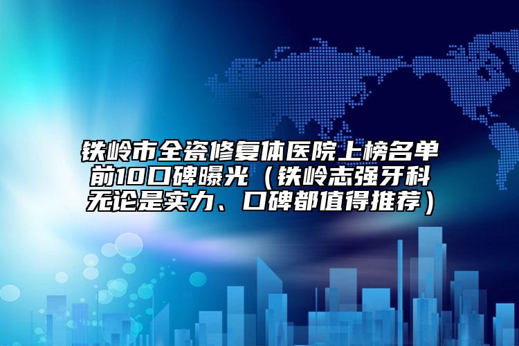 铁岭市全瓷修复体医院上榜名单前10口碑曝光（铁岭志强牙科无论是实力、口碑都值得推荐）