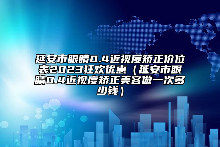 延安市眼睛0.4近视度矫正价位表2023狂欢优惠（延安市眼睛0.4近视度矫正美容做一次多少钱）