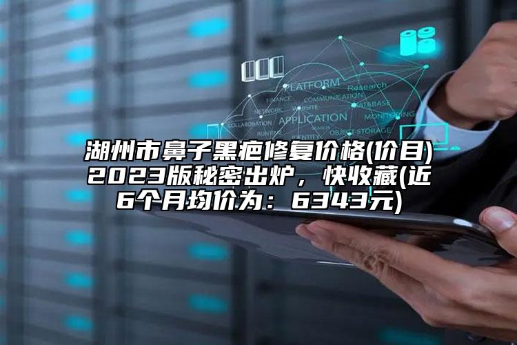 湖州市鼻子黑疤修复价格(价目)2023版秘密出炉，快收藏(近6个月均价为：6343元)