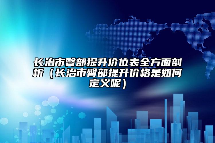 长治市臀部提升价位表全方面剖析（长治市臀部提升价格是如何定义呢）