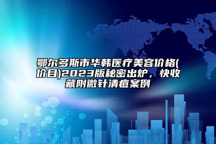 鄂尔多斯市华韩医疗美容价格(价目)2023版秘密出炉，快收藏附微针清痘案例