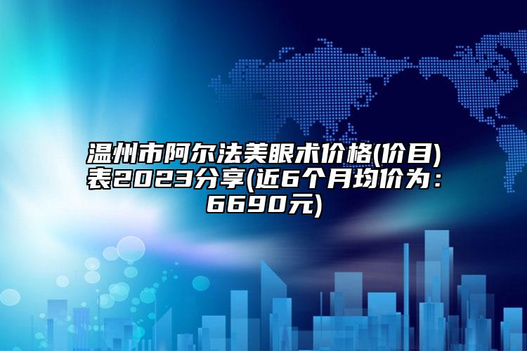 温州市阿尔法美眼术价格(价目)表2023分享(近6个月均价为：6690元)