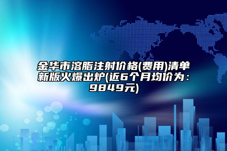 金华市溶脂注射价格(费用)清单新版火爆出炉(近6个月均价为：9849元)