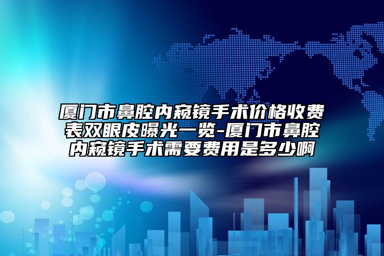 厦门市鼻腔内窥镜手术价格收费表双眼皮曝光一览-厦门市鼻腔内窥镜手术需要费用是多少啊