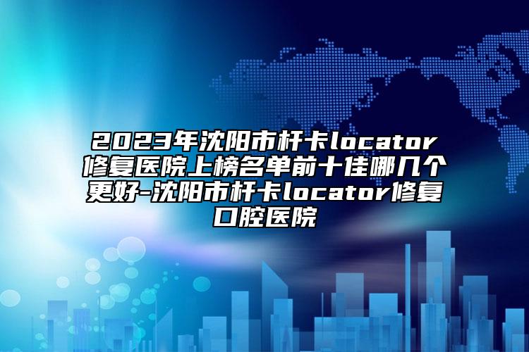 2023年沈阳市杆卡locator修复医院上榜名单前十佳哪几个更好-沈阳市杆卡locator修复口腔医院