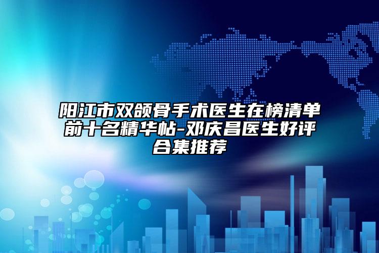 阳江市双颌骨手术医生在榜清单前十名精华帖-邓庆昌医生好评合集推荐