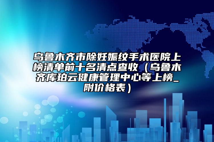 乌鲁木齐市除妊娠纹手术医院上榜清单前十名清点查收（乌鲁木齐库珀云健康管理中心等上榜_附价格表）