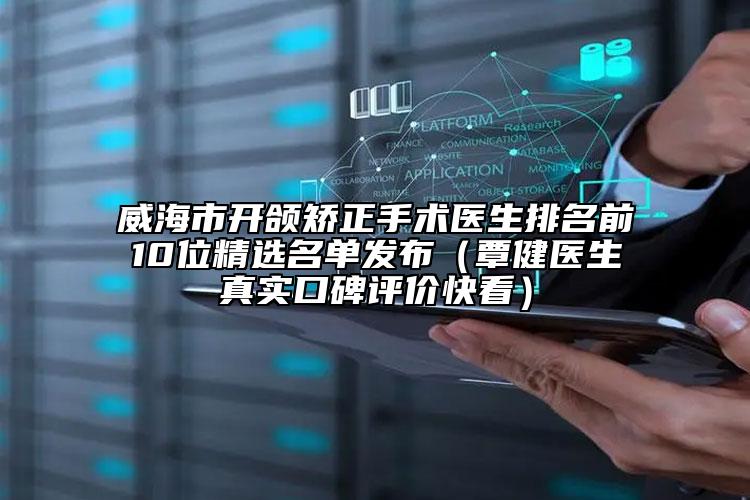 威海市开颌矫正手术医生排名前10位精选名单发布（覃健医生真实口碑评价快看）