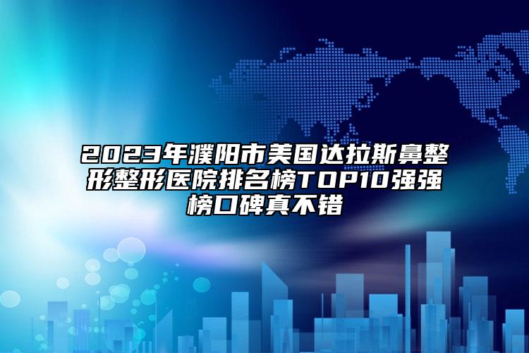 2023年濮阳市美国达拉斯鼻整形整形医院排名榜TOP10强强榜口碑真不错