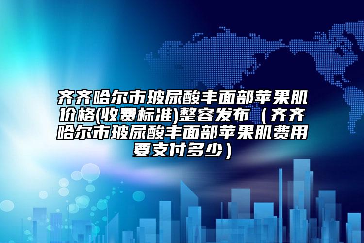 齐齐哈尔市玻尿酸丰面部苹果肌价格(收费标准)整容发布（齐齐哈尔市玻尿酸丰面部苹果肌费用要支付多少）