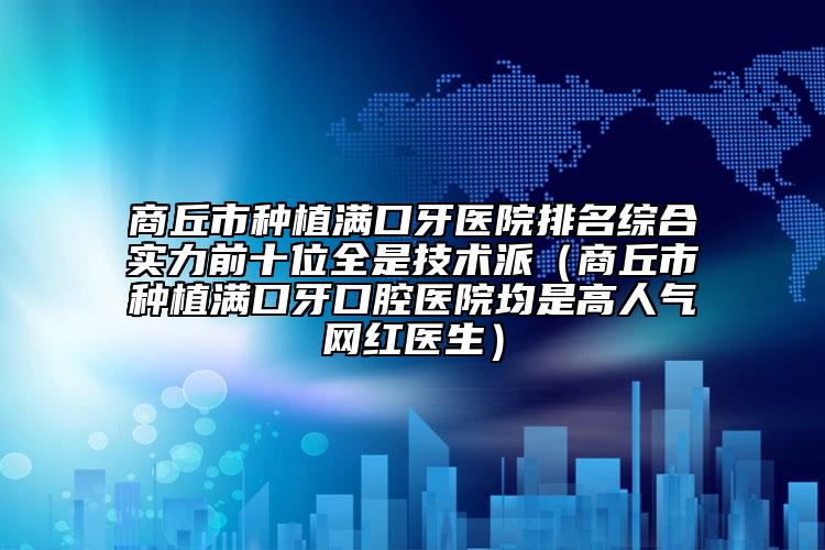 商丘市种植满口牙医院排名综合实力前十位全是技术派（商丘市种植满口牙口腔医院均是高人气网红医生）