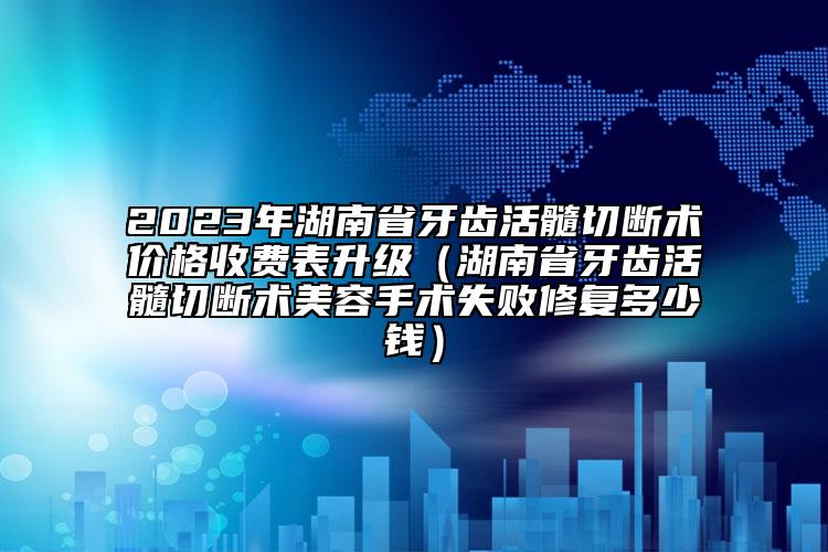 2023年湖南省牙齿活髓切断术价格收费表升级（湖南省牙齿活髓切断术美容手术失败修复多少钱）