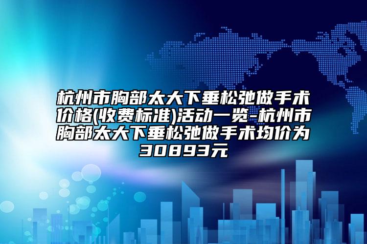 杭州市胸部太大下垂松弛做手术价格(收费标准)活动一览-杭州市胸部太大下垂松弛做手术均价为30893元