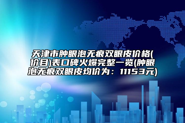 天津市肿眼泡无痕双眼皮价格(价目)表口碑火爆完整一览(肿眼泡无痕双眼皮均价为：11153元)