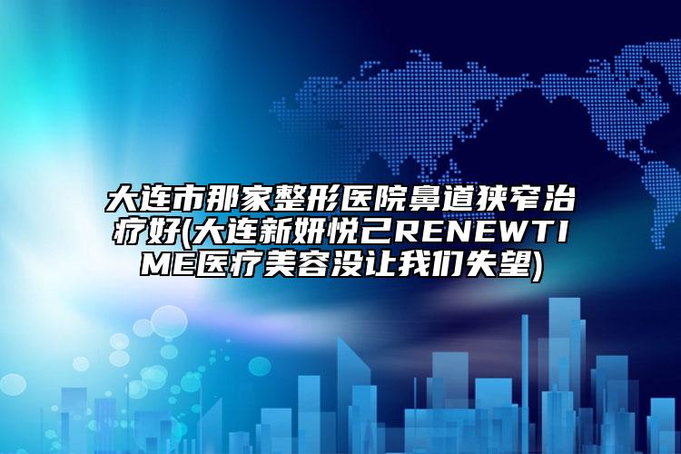 大连市那家整形医院鼻道狭窄治疗好(大连新妍悦己RENEWTIME医疗美容没让我们失望)