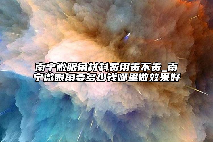 南宁微眼角材料费用贵不贵_南宁微眼角要多少钱哪里做效果好