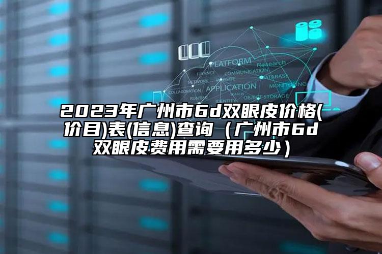 2023年广州市6d双眼皮价格(价目)表(信息)查询（广州市6d双眼皮费用需要用多少）