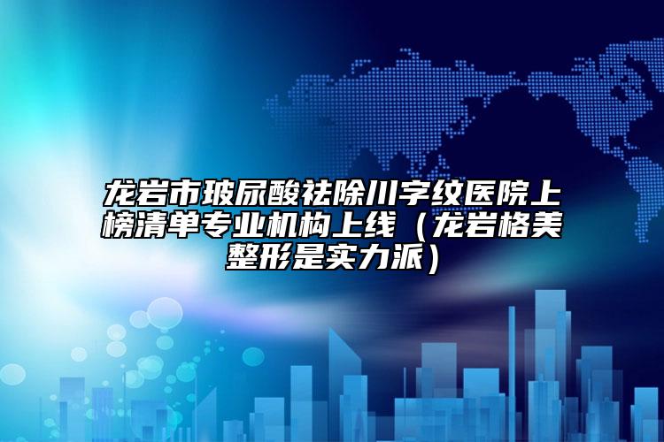 龙岩市玻尿酸祛除川字纹医院上榜清单专业机构上线（龙岩格美整形是实力派）