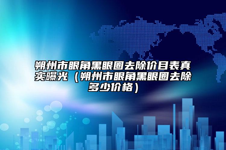 朔州市眼角黑眼圈去除价目表真实曝光（朔州市眼角黑眼圈去除多少价格）