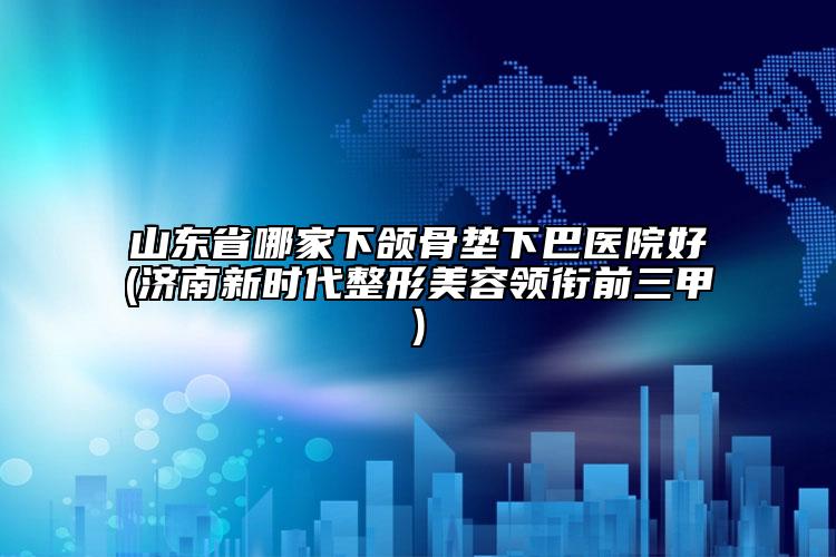 山东省哪家下颌骨垫下巴医院好(济南新时代整形美容领衔前三甲)