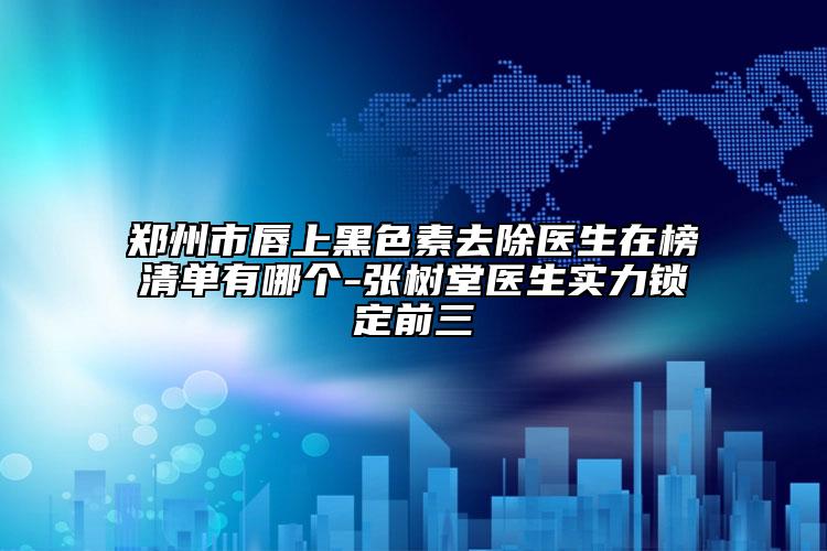 郑州市唇上黑色素去除医生在榜清单有哪个-张树堂医生实力锁定前三