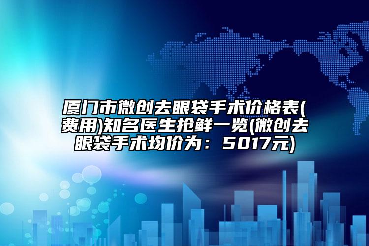 厦门市微创去眼袋手术价格表(费用)知名医生抢鲜一览(微创去眼袋手术均价为：5017元)