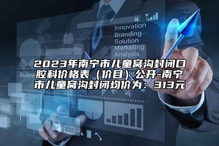 2023年南宁市儿童窝沟封闭口腔科价格表（价目）公开-南宁市儿童窝沟封闭均价为：313元