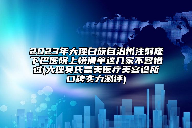 2023年大理白族自治州注射隆下巴医院上榜清单这几家不容错过(大理吴氏嘉美医疗美容诊所口碑实力测评)