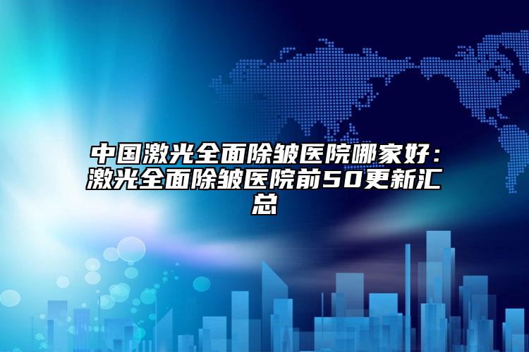 中国激光全面除皱医院哪家好：激光全面除皱医院前50更新汇总